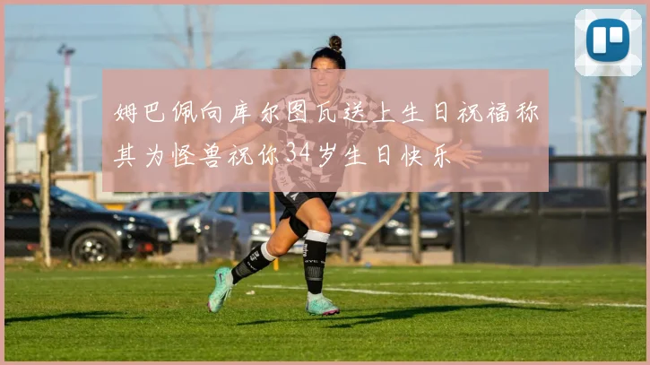 姆巴佩向库尔图瓦送上生日祝福称其为怪兽祝你34岁生日快乐