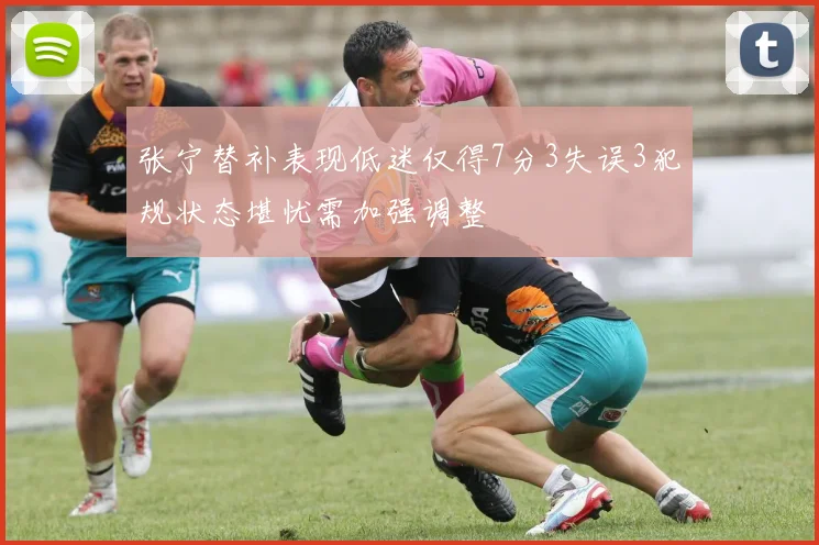 张宁替补表现低迷仅得7分3失误3犯规状态堪忧需加强调整