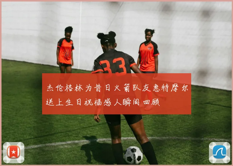 杰伦格林为昔日火箭队友惠特摩尔送上生日祝福感人瞬间回顾