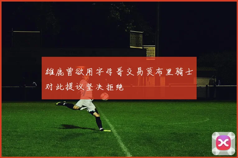 雄鹿曾欲用字母哥交易莫布里骑士对此提议坚决拒绝