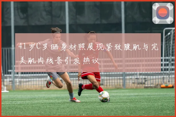 41岁C罗晒身材照展现紧致腹肌与完美肌肉线条引发热议