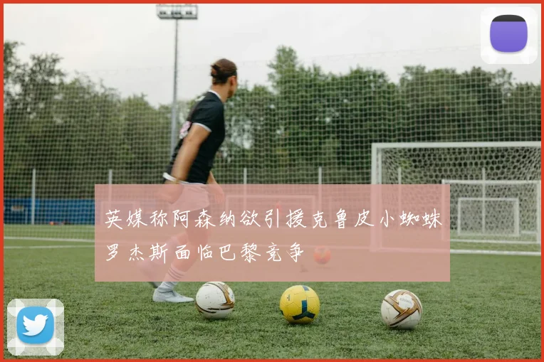 英媒称阿森纳欲引援克鲁皮小蜘蛛罗杰斯面临巴黎竞争