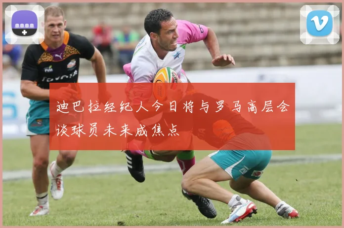 迪巴拉经纪人今日将与罗马高层会谈球员未来成焦点