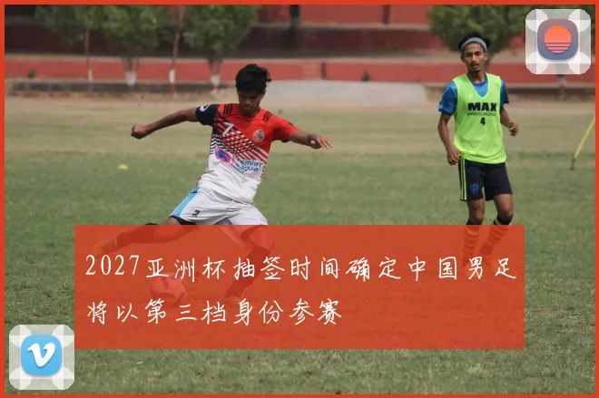 2027亚洲杯抽签时间确定中国男足将以第三档身份参赛