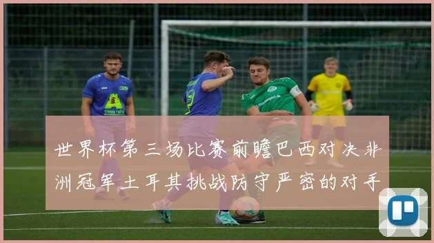 世界杯第三场比赛前瞻巴西对决非洲冠军土耳其挑战防守严密的对手