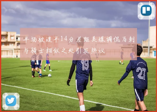 半场被追平14分差距美媒调侃马刺与骑士相似之处引发热议