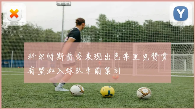 科尔特斯首秀表现出色弗里克赞赏有望加入球队季前集训