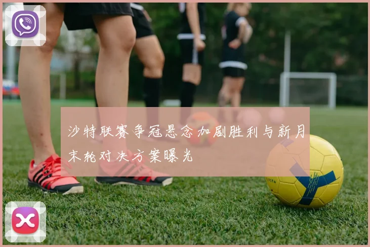 沙特联赛争冠悬念加剧胜利与新月末轮对决方案曝光