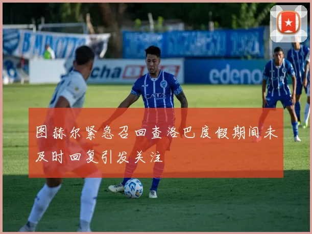 图赫尔紧急召回查洛巴度假期间未及时回复引发关注
